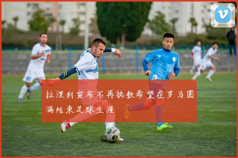 拉涅利宣布不再执教希望在罗马圆满结束足球生涯