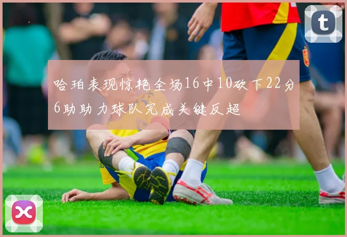 哈珀表现惊艳全场16中10砍下22分6助助力球队完成关键反超