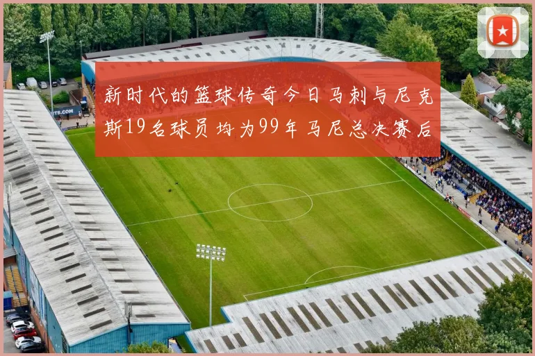新时代的篮球传奇今日马刺与尼克斯19名球员均为99年马尼总决赛后出生
