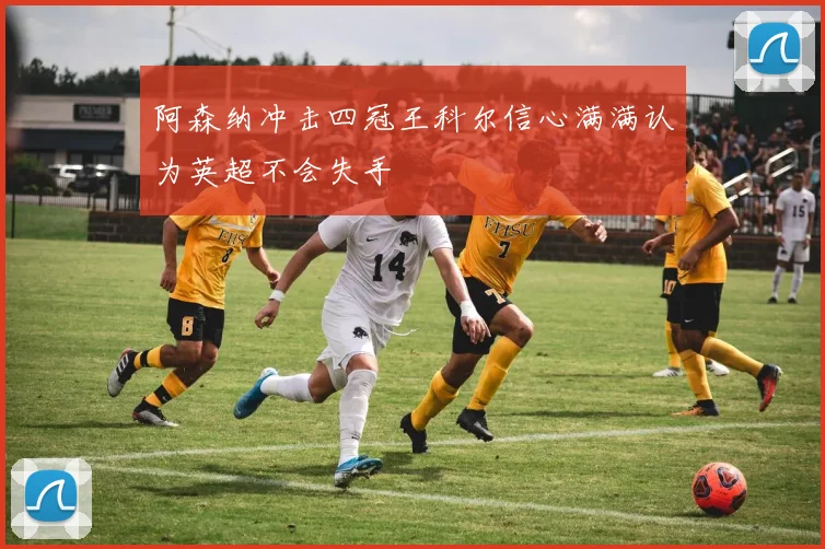 阿森纳冲击四冠王科尔信心满满认为英超不会失手
