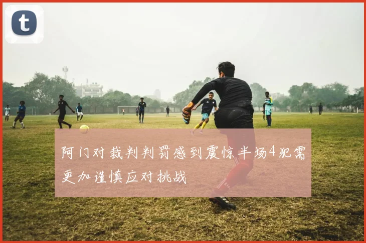 阿门对裁判判罚感到震惊半场4犯需更加谨慎应对挑战