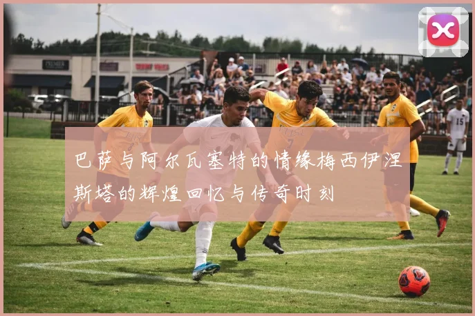 巴萨与阿尔瓦塞特的情缘梅西伊涅斯塔的辉煌回忆与传奇时刻