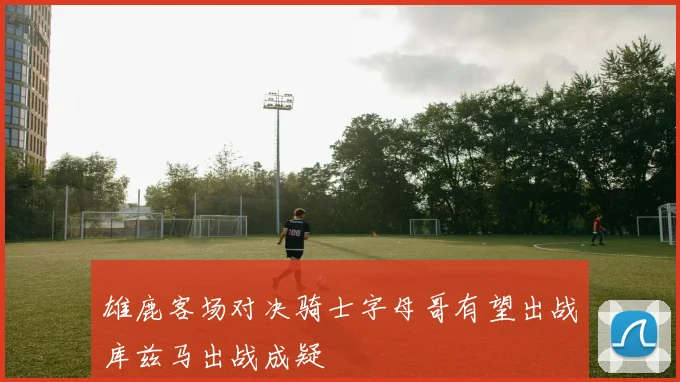 雄鹿客场对决骑士字母哥有望出战库兹马出战成疑