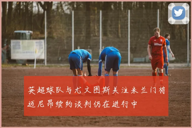 英超球队与尤文图斯关注米兰门将迈尼昂续约谈判仍在进行中
