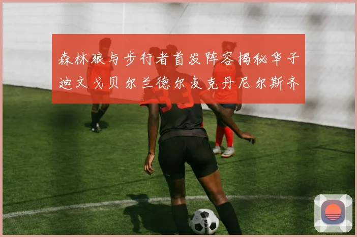 森林狼与步行者首发阵容揭秘华子迪文戈贝尔兰德尔麦克丹尼尔斯齐聚一堂