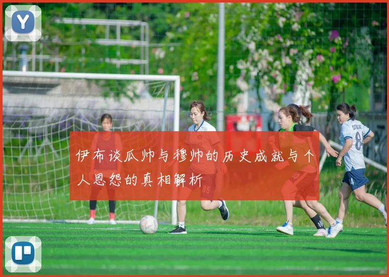 伊布谈瓜帅与穆帅的历史成就与个人恩怨的真相解析