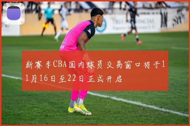 新赛季CBA国内球员交易窗口将于11月16日至22日正式开启