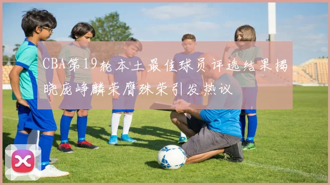 CBA第19轮本土最佳球员评选结果揭晓庞峥麟荣膺殊荣引发热议